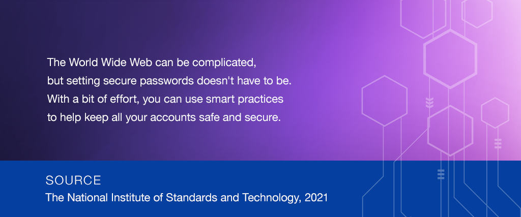 The World Wide Web can be complicated, but setting secure passwords doesn't have to be. With a bit of effort, you can use smart practices to help keep all your accounts safe and secure. SOURCE: The National Institute of Standards and Technology, 2019