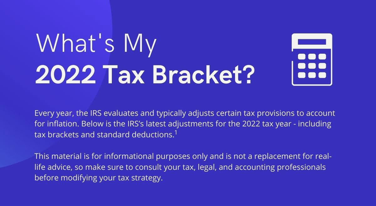What's my 2022 Tax Bracket? Every year, the IRS evaluates and typically adjusts certain tax provisions to account for inflation. Below is the IRS’s latest adjustments for the 2022 tax year - including tax brackets and standard deductions. This material is for informational purposes only and is not a replacement for real-life advice, so make sure to consult your tax, legal, and accounting professionals before modifying your tax strategy.
